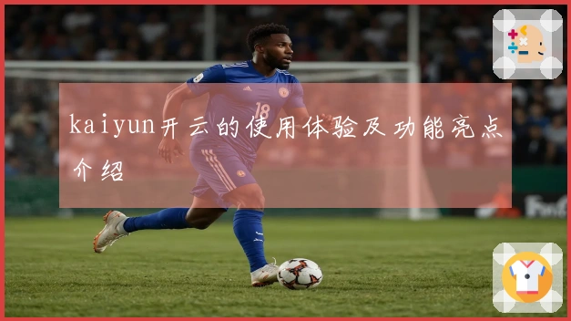 kaiyun开云的使用体验及功能亮点介绍